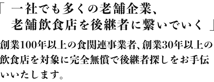 「1社でも多くの老舗企業、老舗飲食店を後継者に繋いでいく」創業100年以上の食関連事業者、創業30年以上の飲食店を対象に完全無償で後継者探しをお手伝いいたします。