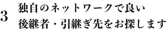 3 独自のネットワークで良い後継者・引継ぎ先をお探します