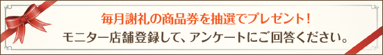 毎月謝礼の商品券を抽選でプレゼント! モニター店舗登録して、アンケートににご回答ください。