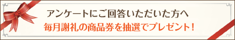 アンケートにご回答いただいた方へ　毎月謝礼の商品券を抽選でプレゼント！